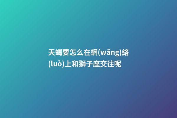 天蝎要怎么在網(wǎng)絡(luò)上和獅子座交往呢-第1張-星座運(yùn)勢(shì)-玄機(jī)派