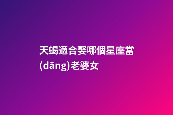 天蝎適合娶哪個星座當(dāng)老婆女-第1張-星座運勢-玄機派