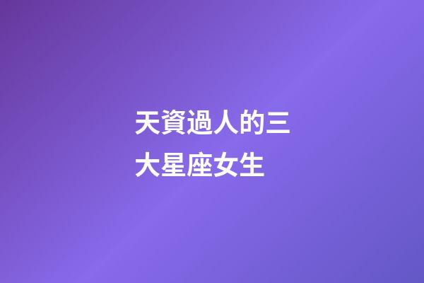 天資過人的三大星座女生-第1張-星座運勢-玄機派
