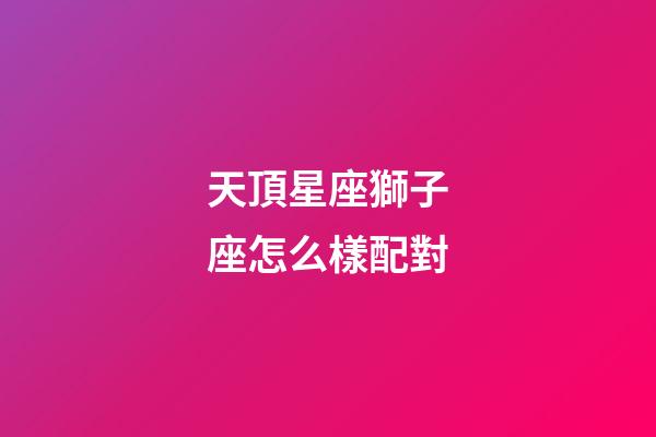 天頂星座獅子座怎么樣配對-第1張-星座運勢-玄機派