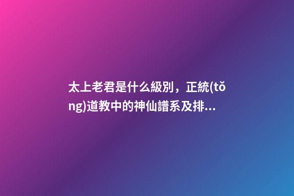 太上老君是什么級別，正統(tǒng)道教中的神仙譜系及排位