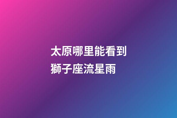 太原哪里能看到獅子座流星雨-第1張-星座運勢-玄機派