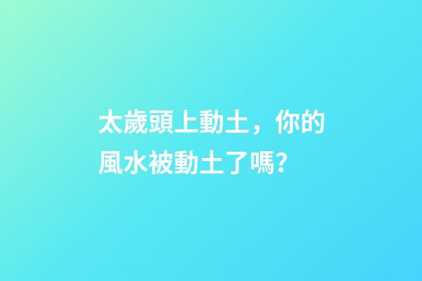 太歲頭上動土，你的風水被動土了嗎？