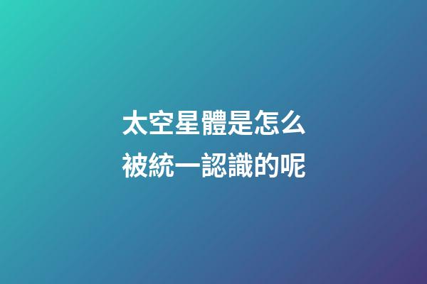太空星體是怎么被統一認識的呢-第1張-星座運勢-玄機派