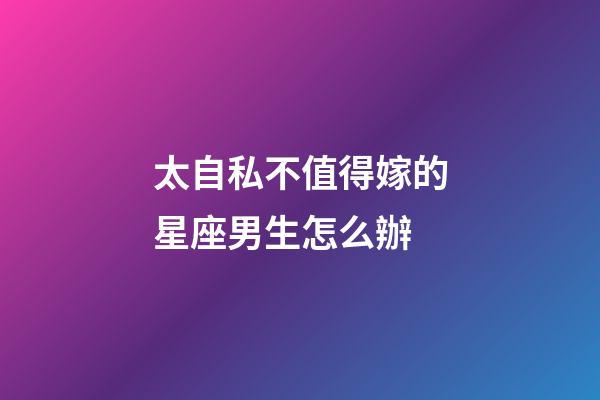 太自私不值得嫁的星座男生怎么辦-第1張-星座運勢-玄機派