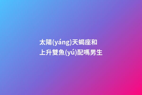 太陽(yáng)天蝎座和上升雙魚(yú)配嗎男生-第1張-星座運(yùn)勢(shì)-玄機(jī)派