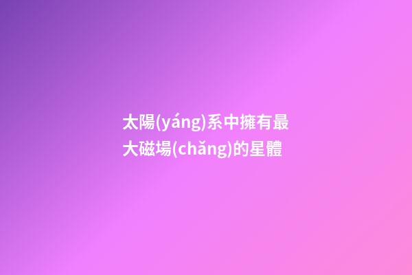 太陽(yáng)系中擁有最大磁場(chǎng)的星體