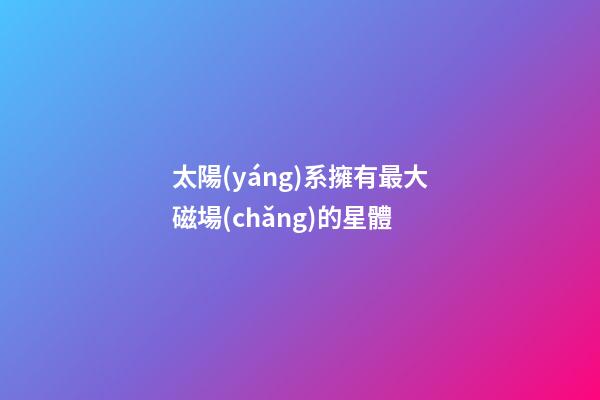 太陽(yáng)系擁有最大磁場(chǎng)的星體-第1張-星座運(yùn)勢(shì)-玄機(jī)派
