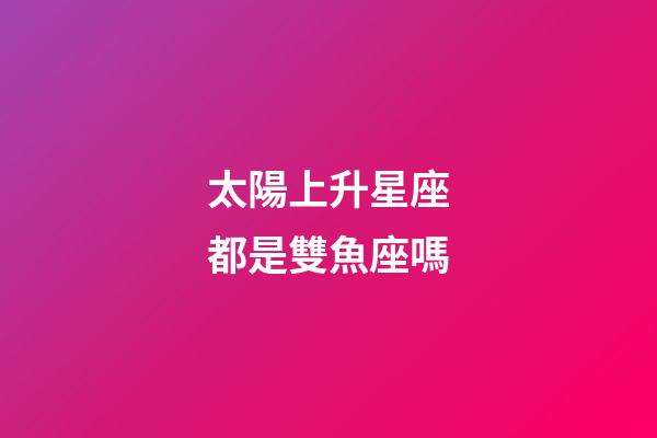 太陽上升星座都是雙魚座嗎-第1張-星座運勢-玄機派
