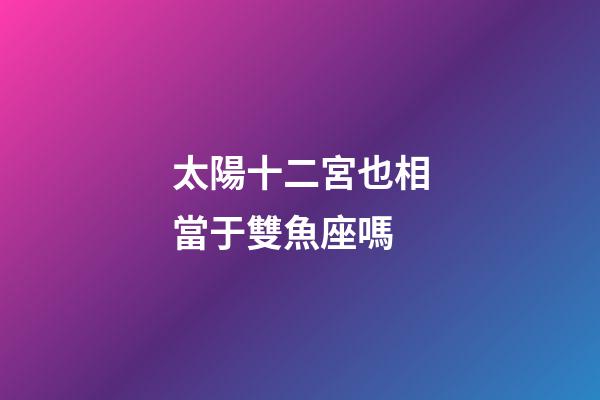 太陽十二宮也相當于雙魚座嗎-第1張-星座運勢-玄機派