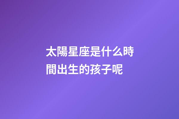 太陽星座是什么時間出生的孩子呢-第1張-星座運勢-玄機派