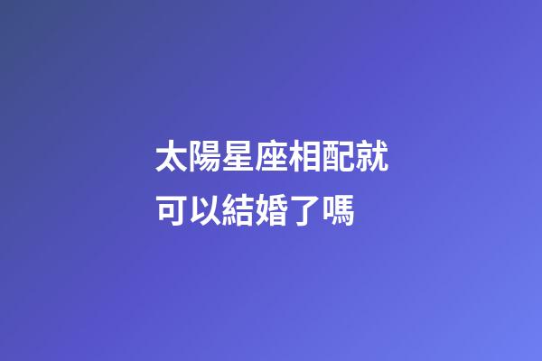 太陽星座相配就可以結婚了嗎-第1張-星座運勢-玄機派