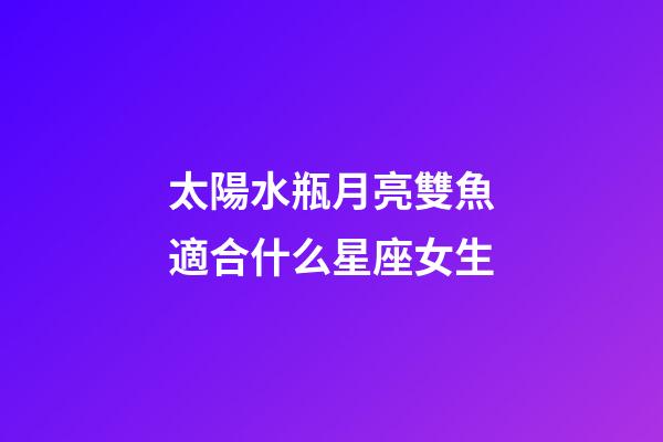 太陽水瓶月亮雙魚適合什么星座女生-第1張-星座運(yùn)勢(shì)-玄機(jī)派