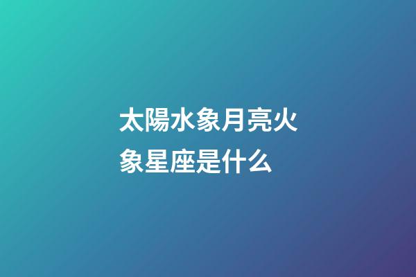 太陽水象月亮火象星座是什么-第1張-星座運勢-玄機派