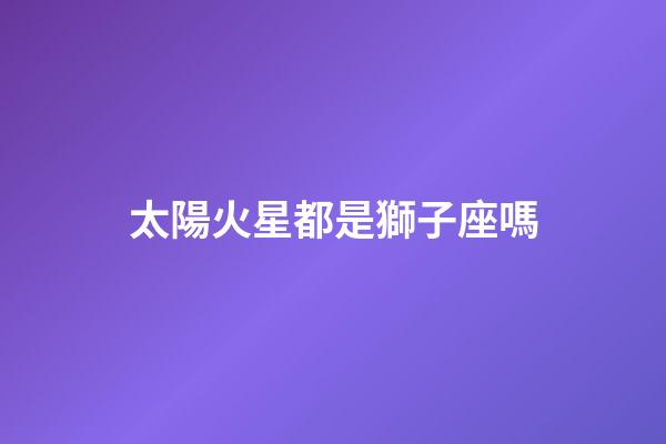 太陽火星都是獅子座嗎-第1張-星座運勢-玄機派