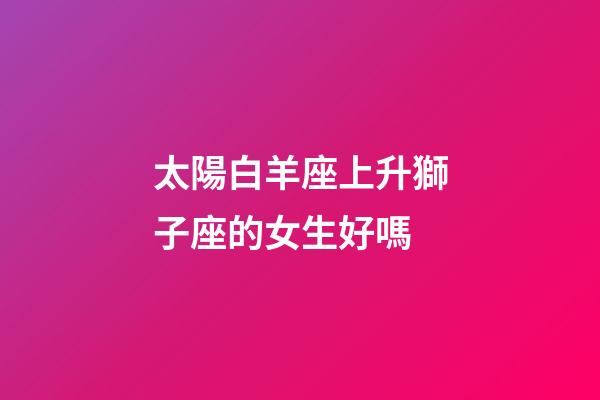 太陽白羊座上升獅子座的女生好嗎-第1張-星座運勢-玄機派