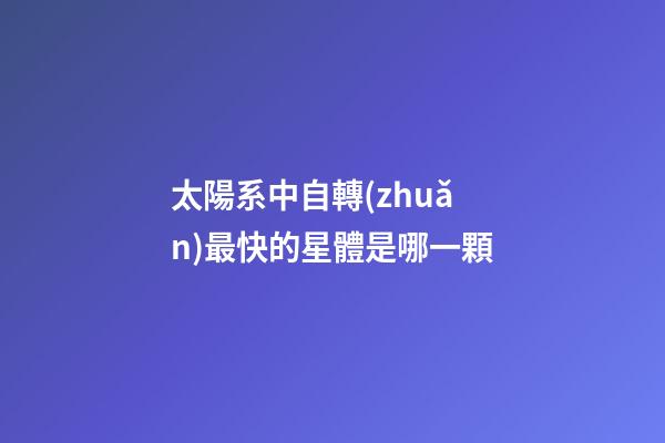 太陽系中自轉(zhuǎn)最快的星體是哪一顆-第1張-星座運(yùn)勢(shì)-玄機(jī)派