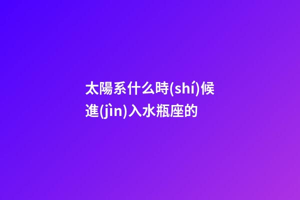 太陽系什么時(shí)候進(jìn)入水瓶座的-第1張-星座運(yùn)勢-玄機(jī)派