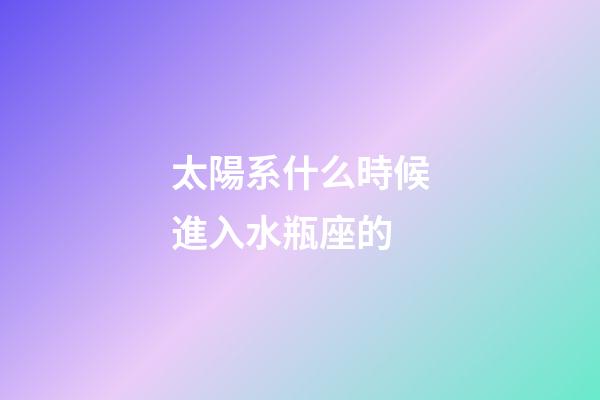 太陽系什么時候進入水瓶座的-第1張-星座運勢-玄機派