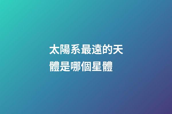 太陽系最遠的天體是哪個星體-第1張-星座運勢-玄機派