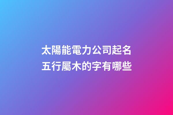 太陽能電力公司起名五行屬木的字有哪些-第1張-公司起名-玄機(jī)派