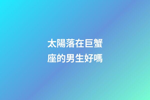 太陽落在巨蟹座的男生好嗎-第1張-星座運勢-玄機派
