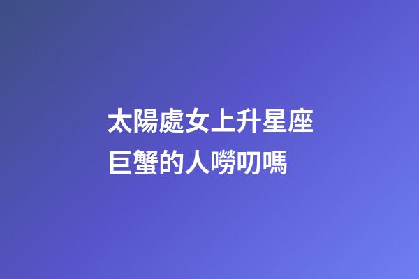 太陽處女上升星座巨蟹的人嘮叨嗎-第1張-星座運勢-玄機派