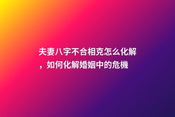 夫妻八字不合相克怎么化解，如何化解婚姻中的危機