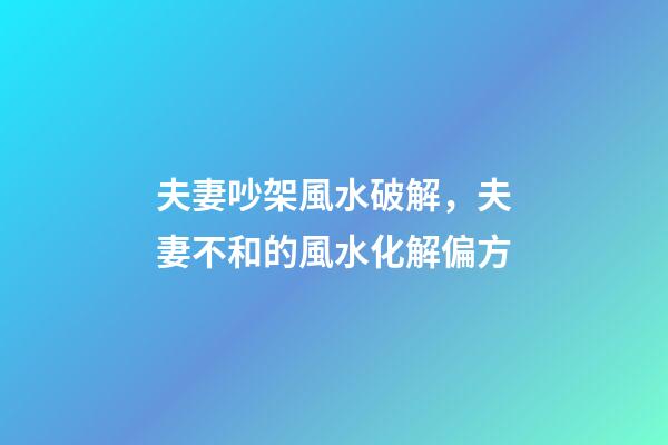 夫妻吵架風水破解，夫妻不和的風水化解偏方