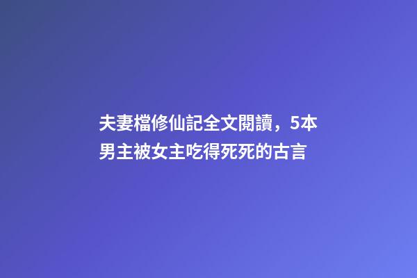 夫妻檔修仙記全文閱讀，5本男主被女主吃得死死的古言-第1張-觀點-玄機派