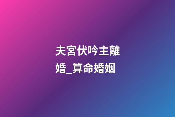 夫宮伏吟主離婚_算命婚姻