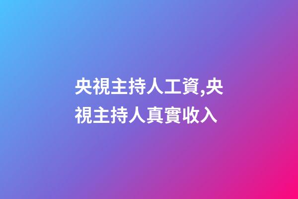 央視主持人工資,央視主持人真實收入-第1張-觀點-玄機派