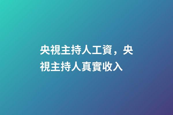 央視主持人工資，央視主持人真實收入-第1張-觀點-玄機派