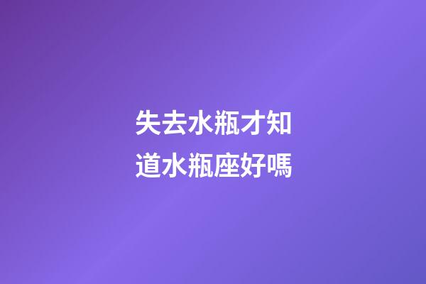 失去水瓶才知道水瓶座好嗎-第1張-星座運勢-玄機派