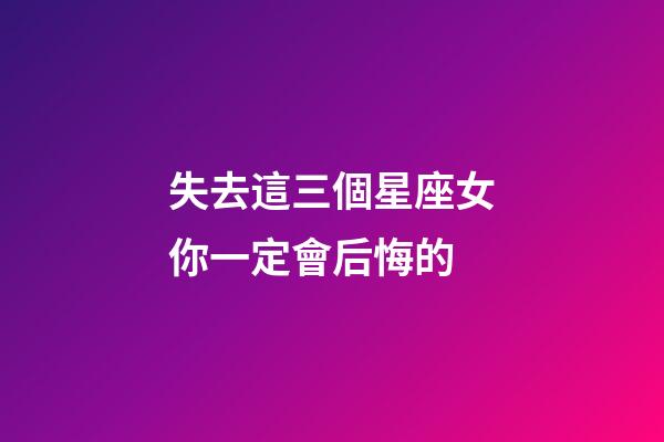 失去這三個星座女你一定會后悔的-第1張-星座運勢-玄機派