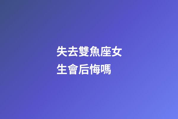 失去雙魚座女生會后悔嗎-第1張-星座運勢-玄機派