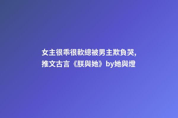 女主很乖很軟總被男主欺負哭,推文古言《朕與她》by她與燈-第1張-觀點-玄機派