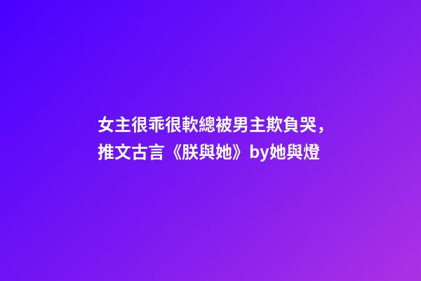 女主很乖很軟總被男主欺負哭，推文古言《朕與她》by她與燈-第1張-觀點-玄機派