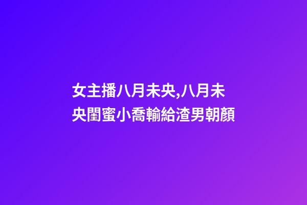 女主播八月未央,八月未央閨蜜小喬輸給渣男朝顏-第1張-觀點-玄機派