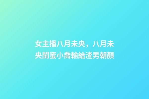 女主播八月未央，八月未央閨蜜小喬輸給渣男朝顏