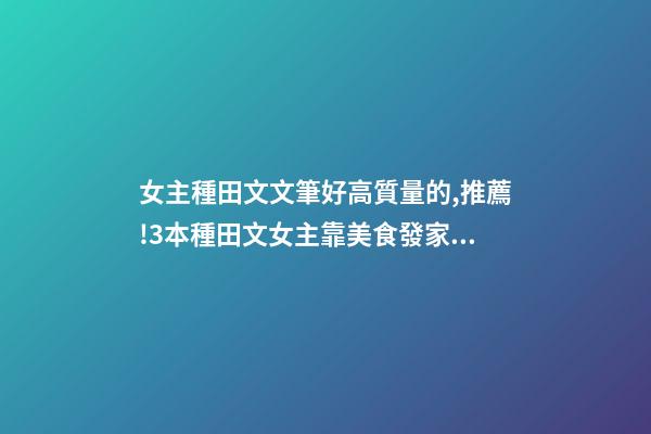 女主種田文文筆好高質量的,推薦!3本種田文女主靠美食發家致富-第1張-觀點-玄機派
