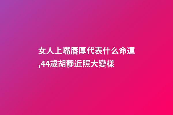 女人上嘴唇厚代表什么命運,44歲胡靜近照大變樣-第1張-觀點-玄機派
