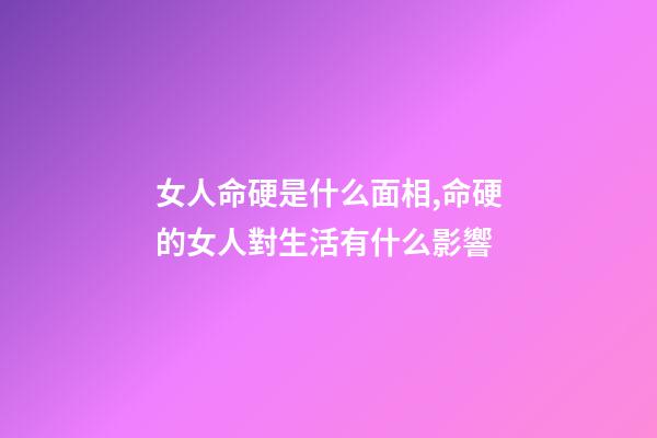 女人命硬是什么面相,命硬的女人對生活有什么影響