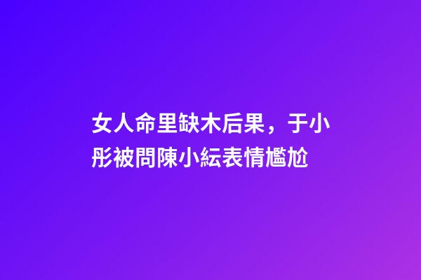 女人命里缺木后果，于小彤被問陳小紜表情尷尬-第1張-觀點-玄機派