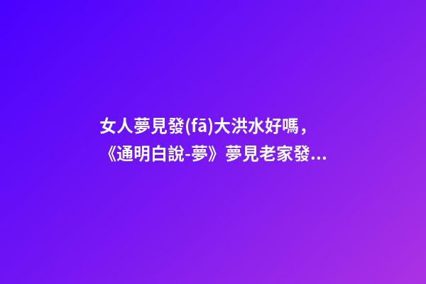女人夢見發(fā)大洪水好嗎，《通明白說-夢》夢見老家發(fā)大水了-第1張-觀點-玄機派