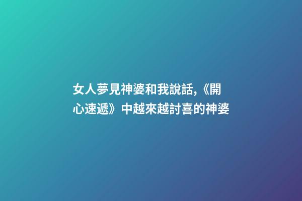 女人夢見神婆和我說話,《開心速遞》中越來越討喜的神婆-第1張-觀點-玄機派