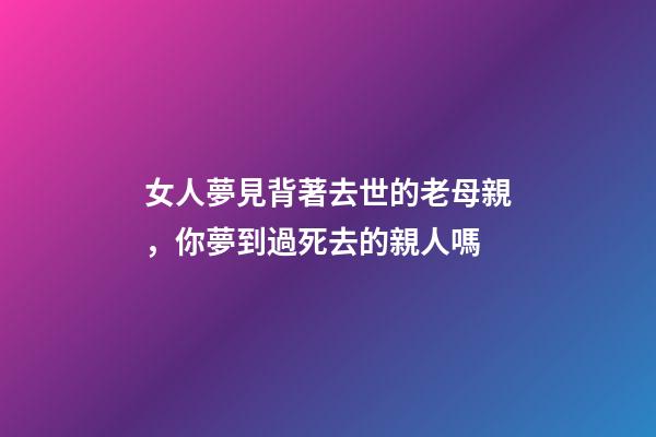 女人夢見背著去世的老母親，你夢到過死去的親人嗎-第1張-觀點-玄機派