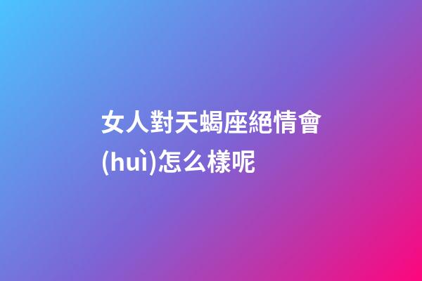 女人對天蝎座絕情會(huì)怎么樣呢-第1張-星座運(yùn)勢-玄機(jī)派