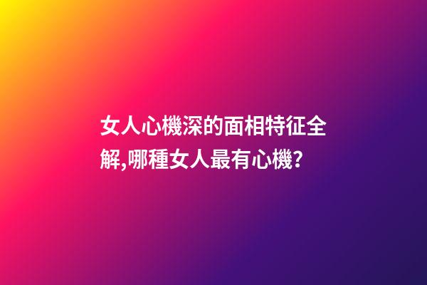 女人心機深的面相特征全解,哪種女人最有心機？