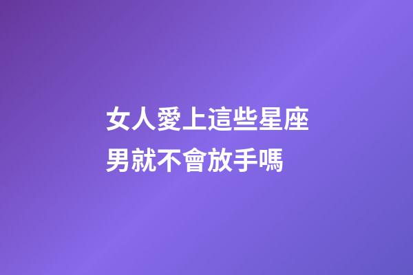 女人愛上這些星座男就不會放手嗎-第1張-星座運勢-玄機派
